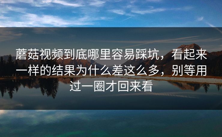 蘑菇视频到底哪里容易踩坑，看起来一样的结果为什么差这么多，别等用过一圈才回来看