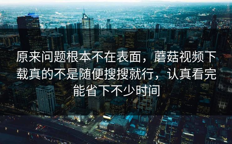 原来问题根本不在表面，蘑菇视频下载真的不是随便搜搜就行，认真看完能省下不少时间