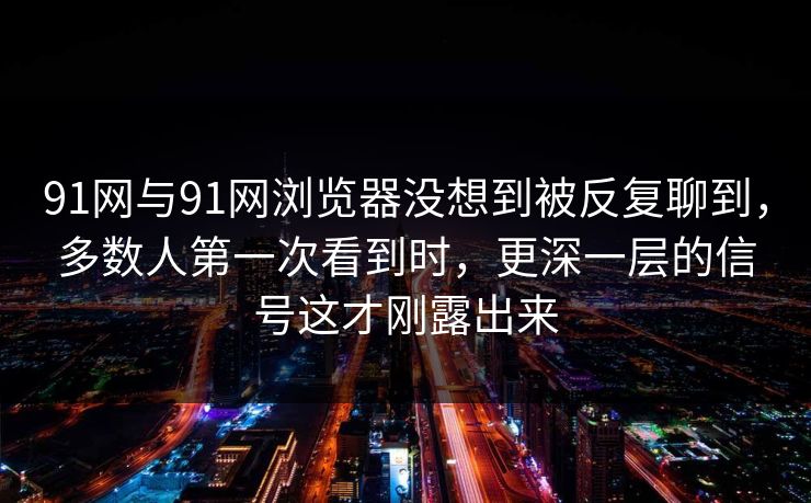 91网与91网浏览器没想到被反复聊到，多数人第一次看到时，更深一层的信号这才刚露出来