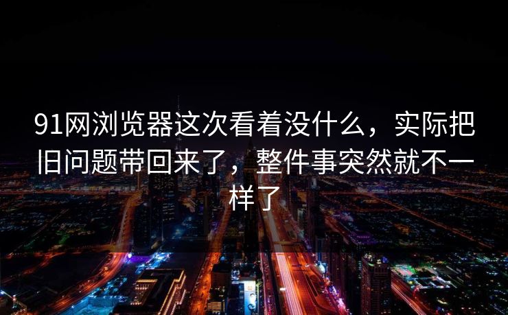 91网浏览器这次看着没什么，实际把旧问题带回来了，整件事突然就不一样了
