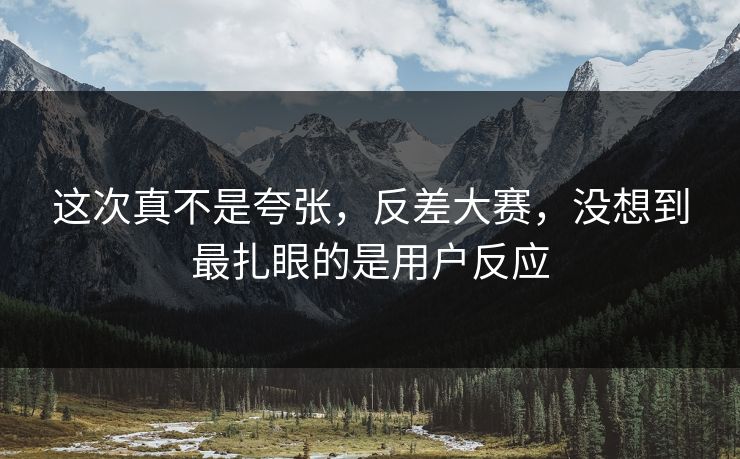 这次真不是夸张,反差大赛,没想到最扎眼的是用户反应 这次真不是夸张,反差大赛,没想到最扎眼的是用户反应