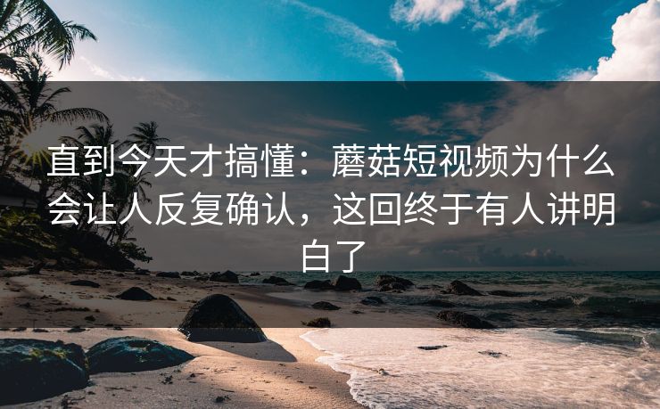 直到今天才搞懂：蘑菇短视频为什么会让人反复确认，这回终于有人讲明白了