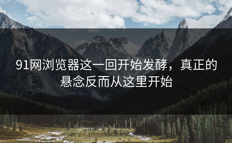 91网浏览器这一回开始发酵，真正的悬念反而从这里开始