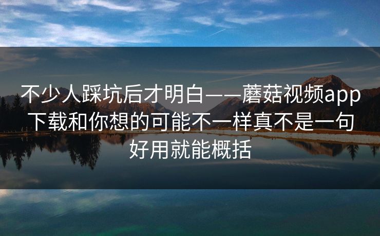不少人踩坑后才明白——蘑菇视频app下载和你想的可能不一样真不是一句好用就能概括