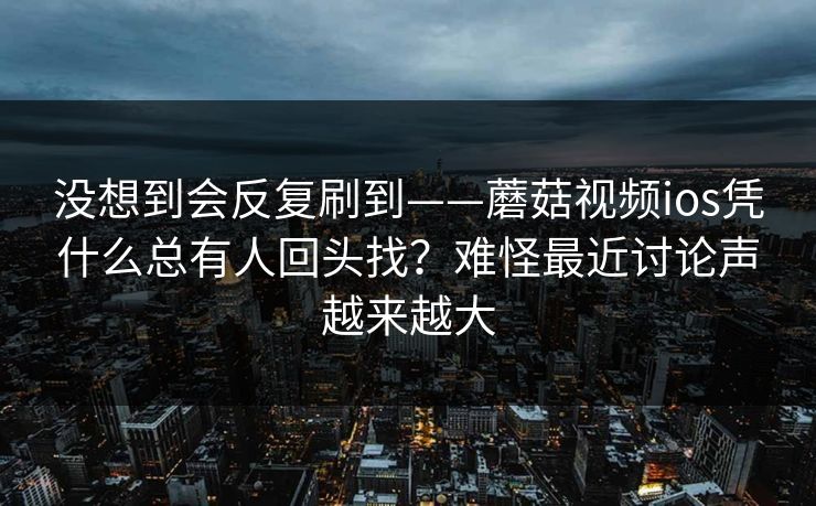 没想到会反复刷到——蘑菇视频ios凭什么总有人回头找？难怪最近讨论声越来越大