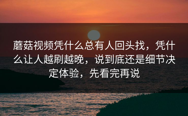 蘑菇视频凭什么总有人回头找，凭什么让人越刷越晚，说到底还是细节决定体验，先看完再说