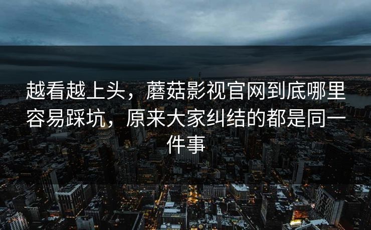 越看越上头，蘑菇影视官网到底哪里容易踩坑，原来大家纠结的都是同一件事
