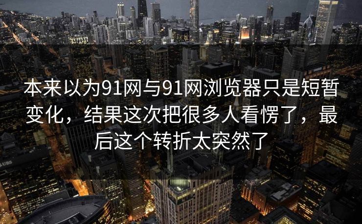 本来以为91网与91网浏览器只是短暂变化，结果这次把很多人看愣了，最后这个转折太突然了