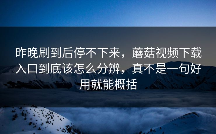 昨晚刷到后停不下来，蘑菇视频下载入口到底该怎么分辨，真不是一句好用就能概括