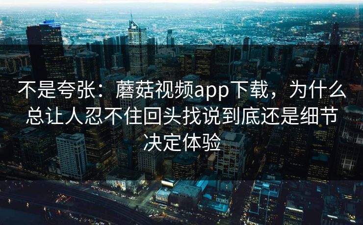 不是夸张：蘑菇视频app下载，为什么总让人忍不住回头找说到底还是细节决定体验