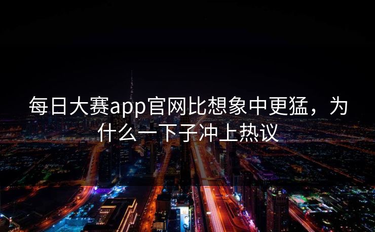 每日大赛app官网比想象中更猛，为什么一下子冲上热议