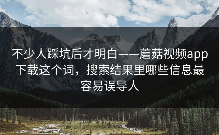 不少人踩坑后才明白——蘑菇视频app下载这个词，搜索结果里哪些信息最容易误导人